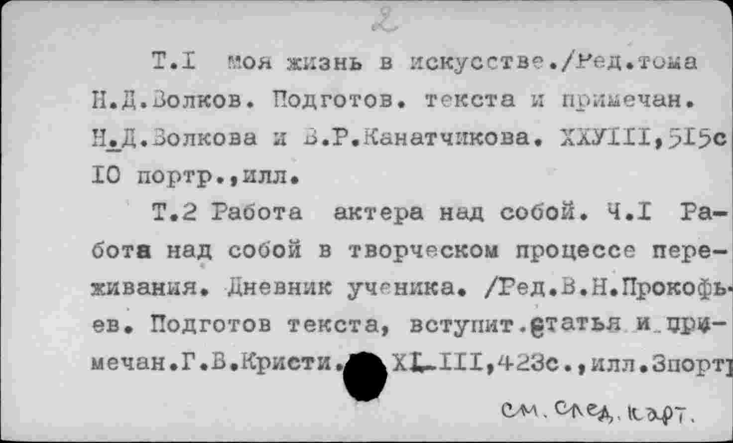 ﻿Т.1 моя жизнь в искусстве./Ред.тома Н.Д.Волков. Подготов, текста и примечан. Н.Д.Волкова и В.Р.Канатчикова. ХХУ111,51>с 10 портр.,илл*
Т.2 Работа актера над собой. 4.1 Работа над собой в творческом процессе переживания. Дневник ученика. /Гед.В.Н.Прокофьев. Подготов текста, вступит ^татья и.примечая . Г .В .Кристи ХХ-11I»423с., илл . Зпорт]
Ола ,